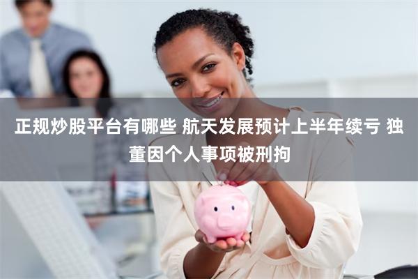 正规炒股平台有哪些 航天发展预计上半年续亏 独董因个人事项被刑拘