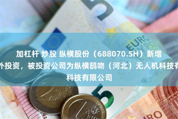 加杠杆 炒股 纵横股份（688070.SH）新增一起对外投资，被投资公司为纵横鸱吻（河北）无人机科技有限公司