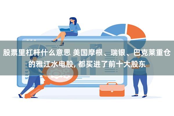 股票里杠杆什么意思 美国摩根、瑞银、巴克莱重仓的雅江水电股, 都买进了前十大股东