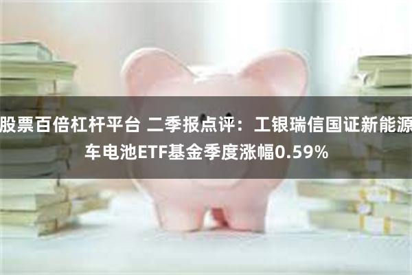 股票百倍杠杆平台 二季报点评：工银瑞信国证新能源车电池ETF基金季度涨幅0.59%