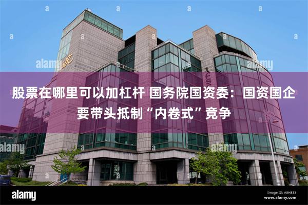 股票在哪里可以加杠杆 国务院国资委：国资国企要带头抵制“内卷式”竞争