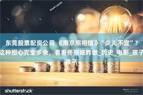 东莞股票配资公司 《南京照相馆》“少儿不宜”？这种担心完全多余，看看佟丽娅咋做_历史_电影_孩子
