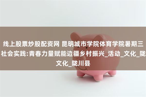 线上股票炒股配资网 昆明城市学院体育学院暑期三下乡社会实践:青春力量赋能边疆乡村振兴_活动_文化_陇川县