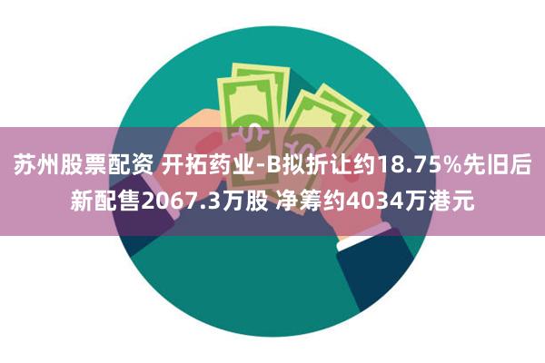 苏州股票配资 开拓药业-B拟折让约18.75%先旧后新配售2067.3万股 净筹约4034万港元