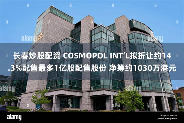 长春炒股配资 COSMOPOL INT‘L拟折让约14.3%配售最多1亿股配售股份 净筹约1030万港元