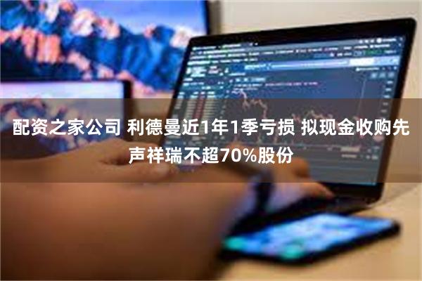 配资之家公司 利德曼近1年1季亏损 拟现金收购先声祥瑞不超70%股份