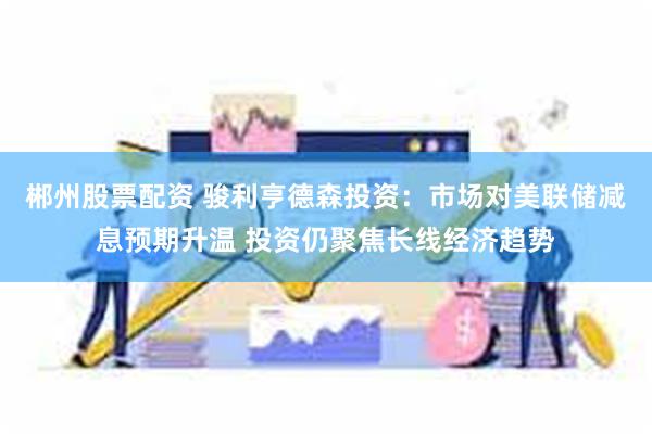 郴州股票配资 骏利亨德森投资：市场对美联储减息预期升温 投资仍聚焦长线经济趋势