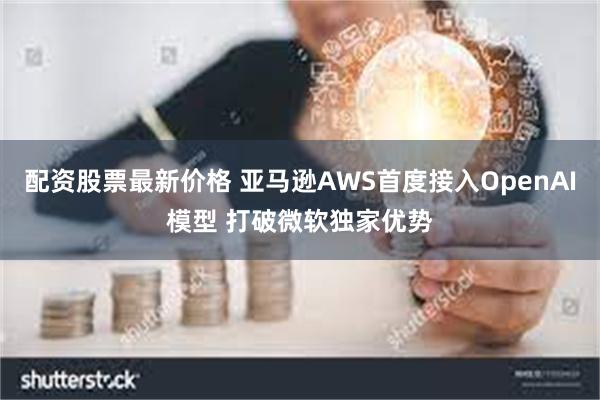 配资股票最新价格 亚马逊AWS首度接入OpenAI模型 打破微软独家优势