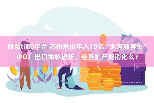 股票t加0平台 苏州杀出年入19亿“地沟油再生”IPO！出口命脉被斩，逆势扩产能消化么？