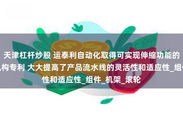 天津杠杆炒股 运泰利自动化取得可实现伸缩功能的伸缩皮带线机构专利 大大提高了产品流水线的灵活性和适应性_组件_机架_滚轮