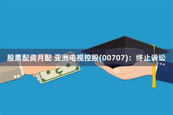 股票配资月配 亚洲电视控股(00707)：终止诉讼