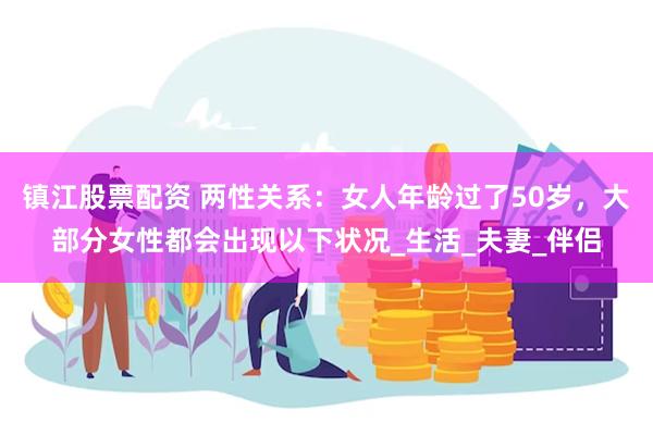 镇江股票配资 两性关系：女人年龄过了50岁，大部分女性都会出现以下状况_生活_夫妻_伴侣