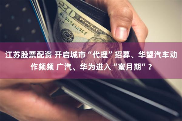江苏股票配资 开启城市“代理”招募、华望汽车动作频频 广汽、华为进入“蜜月期”？