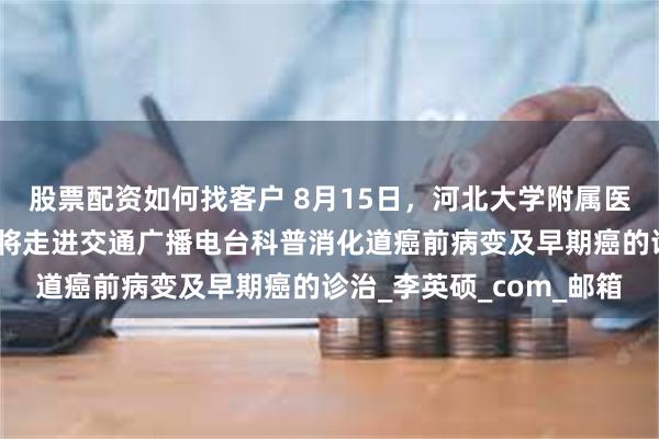 股票配资如何找客户 8月15日，河北大学附属医院消化内科专业一医生将走进交通广播电台科普消化道癌前病变及早期癌的诊治_李英硕_com_邮箱