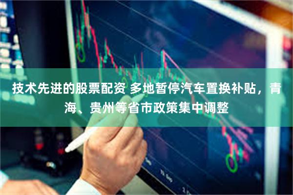 技术先进的股票配资 多地暂停汽车置换补贴，青海、贵州等省市政策集中调整