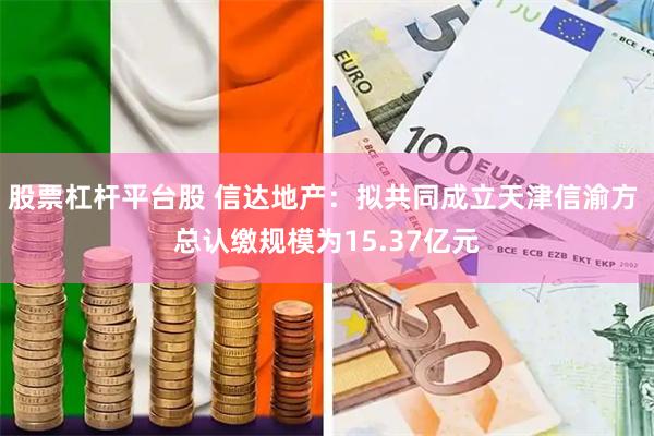 股票杠杆平台股 信达地产：拟共同成立天津信渝方 总认缴规模为15.37亿元