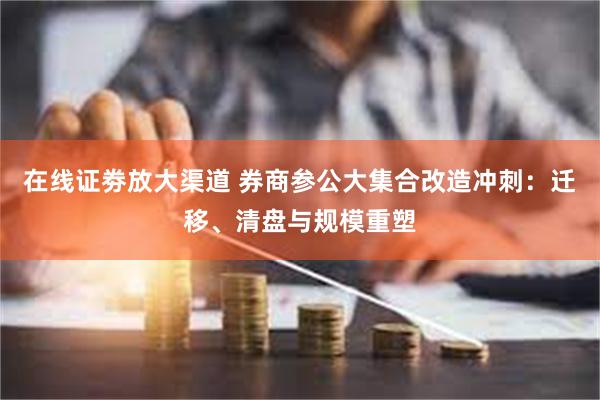 在线证劵放大渠道 券商参公大集合改造冲刺：迁移、清盘与规模重塑