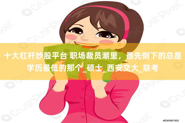 十大杠杆炒股平台 职场裁员潮里，最先倒下的总是学历最低的那个_硕士_西安交大_联考