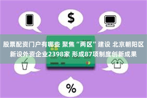 股票配资门户有哪些 聚焦“两区”建设 北京朝阳区新设外资企业2398家 形成87项制度创新成果