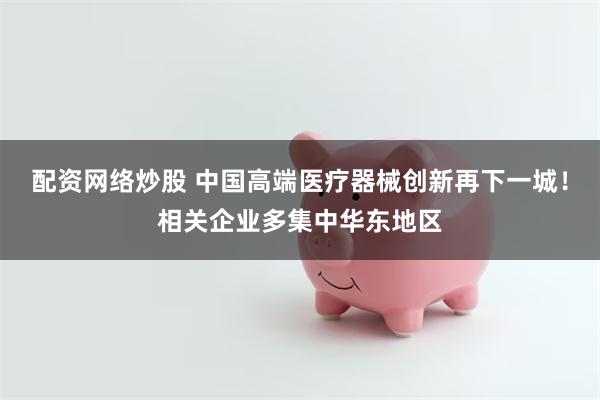 配资网络炒股 中国高端医疗器械创新再下一城！相关企业多集中华东地区