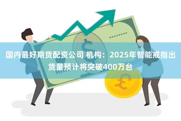 国内最好期货配资公司 机构:2025年智能戒指出货量预计将突破400万台
