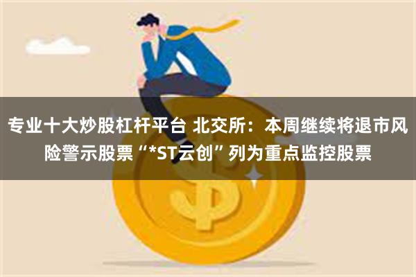 专业十大炒股杠杆平台 北交所:本周继续将退市风险警示股票“*ST云创”列为重点监控股票
